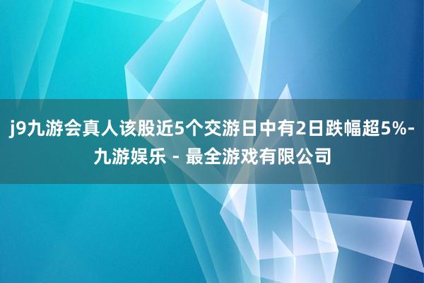 j9九游会真人该股近5个交游日中有2日跌幅超5%-九游娱乐 - 最全游戏有限公司