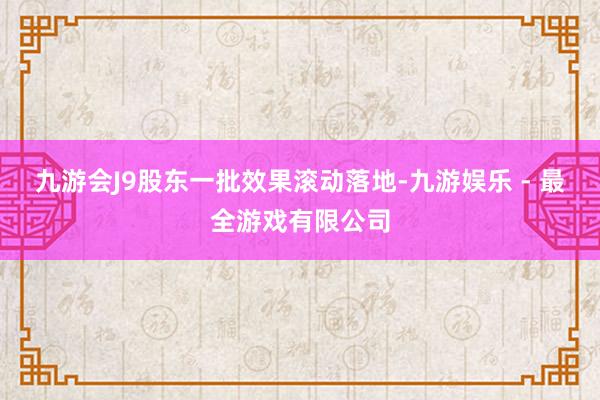 九游会J9股东一批效果滚动落地-九游娱乐 - 最全游戏有限公司