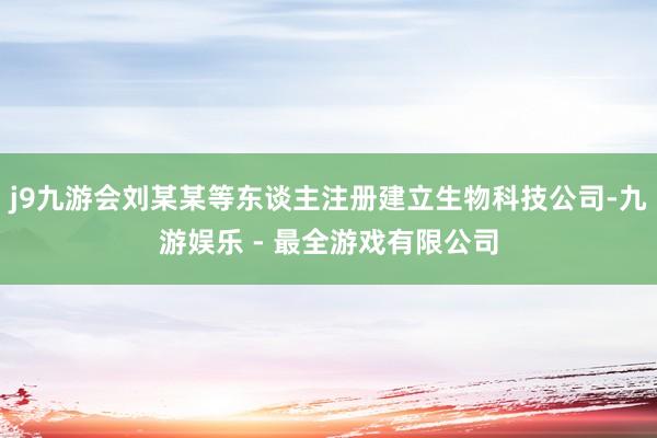 j9九游会刘某某等东谈主注册建立生物科技公司-九游娱乐 - 最全游戏有限公司